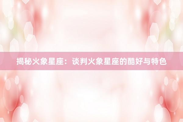 揭秘火象星座：谈判火象星座的酷好与特色