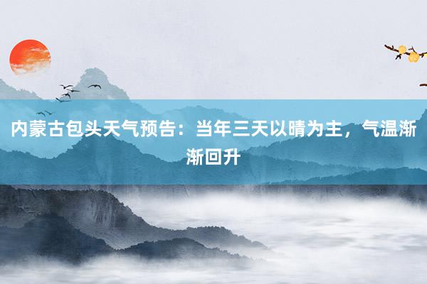 内蒙古包头天气预告：当年三天以晴为主，气温渐渐回升