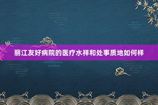 丽江友好病院的医疗水祥和处事质地如何样