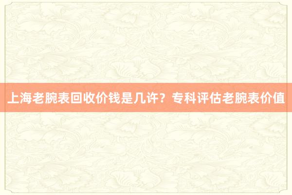 上海老腕表回收价钱是几许？专科评估老腕表价值