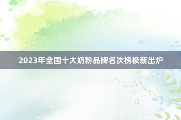 2023年全国十大奶粉品牌名次榜极新出炉