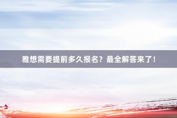 雅想需要提前多久报名？最全解答来了！